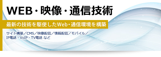 WEB・映像・通信技術 最新の技術を駆使したWeb・通信環境を構築(サイト構築/CMS/映像配信/情報配信/モバイル/IP電話・VoIP・TV電話 など)