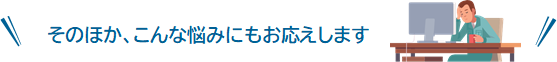 そのほか、こんな悩みにもお応えします