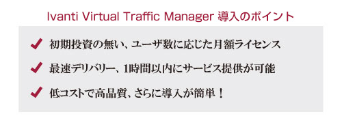 vTMロードバランサ導入のポイント 初期投資の無い、ユーザ数に応じた月額ライセンス 最速デリバリー、1時間以内にサービス提供が可能 低コストで高品質、さらに導入が簡単！