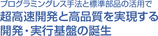 プログラミングレス手法と標準部品の活用で超高速開発と高品質を実現する開発・実行基盤の誕生