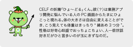 CELFの妖精「ひょ～どる」くん。彼（？）は業務アプリ開発に悩んでいる人のPC画面からたまにひょこっと現れる。体の大きさは自由に変えることができ、こう見えても体重はきっちり“綿あめ3つ分”。性格は好奇心旺盛でおっちょこちょい、人一倍世話好きだがひと言多いのが玉にきずなのだ。