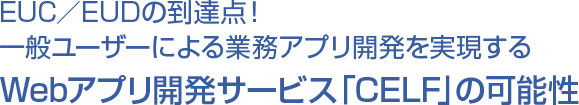 EUC／EUDの到達点！ 一般ユーザーによる業務アプリ開発を実現するWebアプリ開発サービス「CELF」の可能性