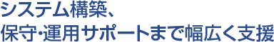 システム構築、保守・運用サポートまで幅広く支援