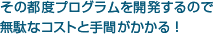 その都度プログラムを開発するので無駄なコストと手間がかかる！