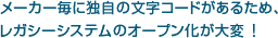メーカー毎に独自の文字コードがあるため、レガシーシステムのオープン化が大変！