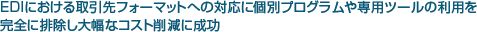 EDIにおける取引先フォーマットへの対応に個別プログラムや専用ツールの利用を完全に排除し大幅なコスト削減に成功