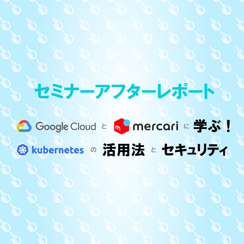 SCSKセミナーアフターレポート「Google × mercariに学ぶ！Kubernetesの活用法とセキュリティ」
